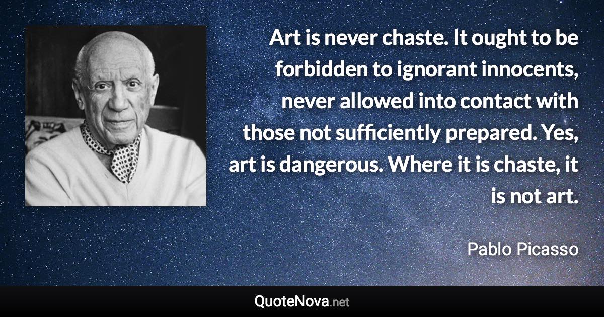 Art is never chaste. It ought to be forbidden to ignorant innocents, never allowed into contact with those not sufficiently prepared. Yes, art is dangerous. Where it is chaste, it is not art. - Pablo Picasso quote