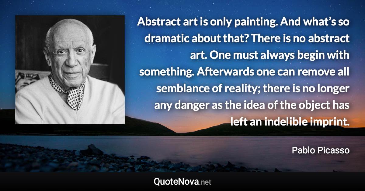 Abstract art is only painting. And what’s so dramatic about that? There is no abstract art. One must always begin with something. Afterwards one can remove all semblance of reality; there is no longer any danger as the idea of the object has left an indelible imprint. - Pablo Picasso quote