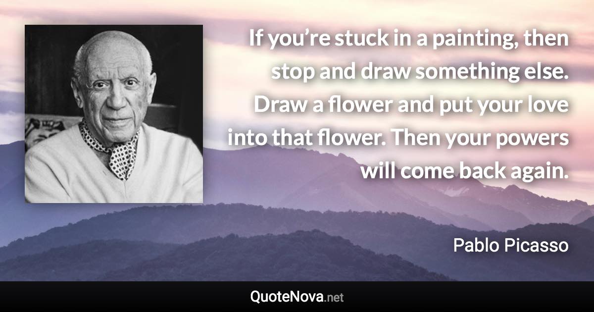 If you’re stuck in a painting, then stop and draw something else. Draw a flower and put your love into that flower. Then your powers will come back again. - Pablo Picasso quote