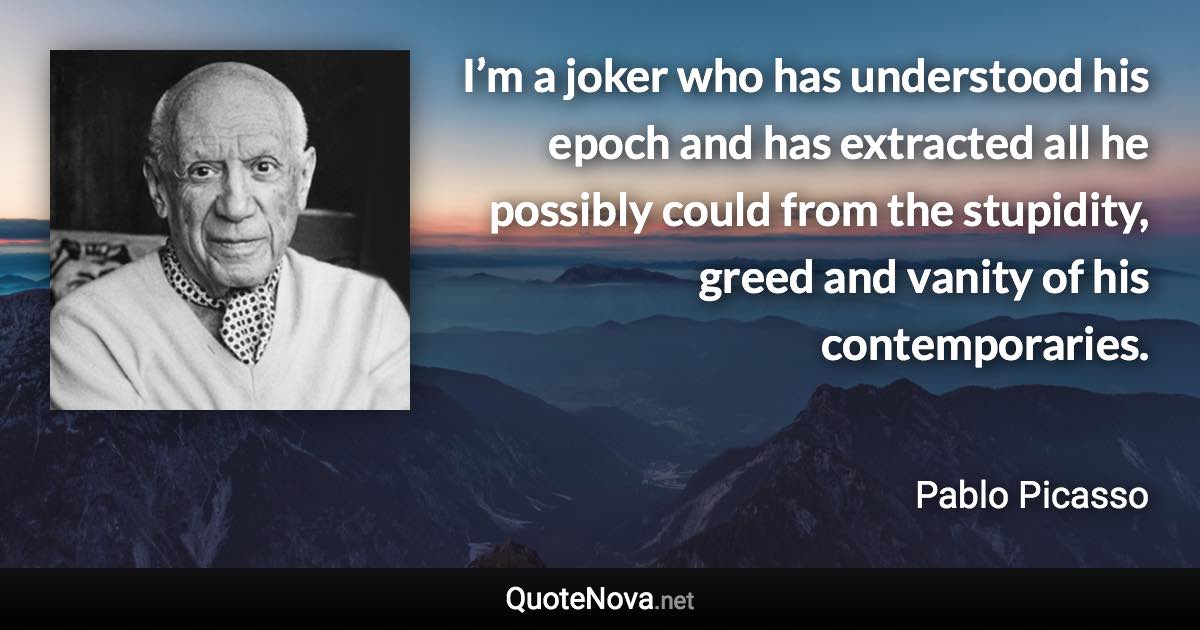 I’m a joker who has understood his epoch and has extracted all he possibly could from the stupidity, greed and vanity of his contemporaries. - Pablo Picasso quote