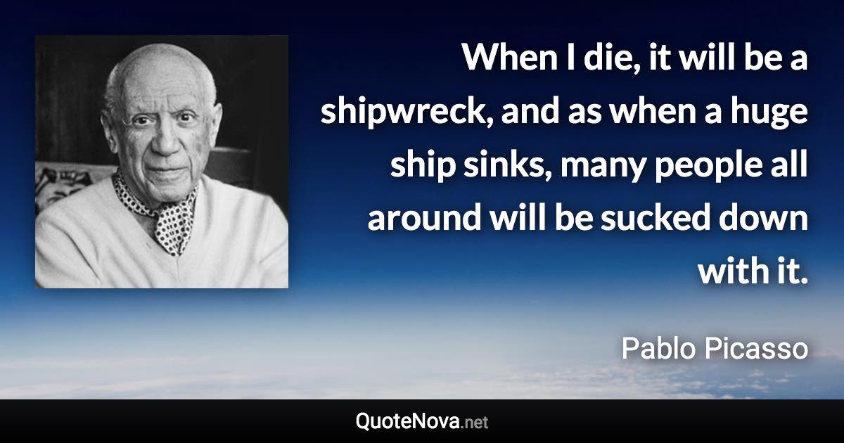 When I die, it will be a shipwreck, and as when a huge ship sinks, many people all around will be sucked down with it. - Pablo Picasso quote