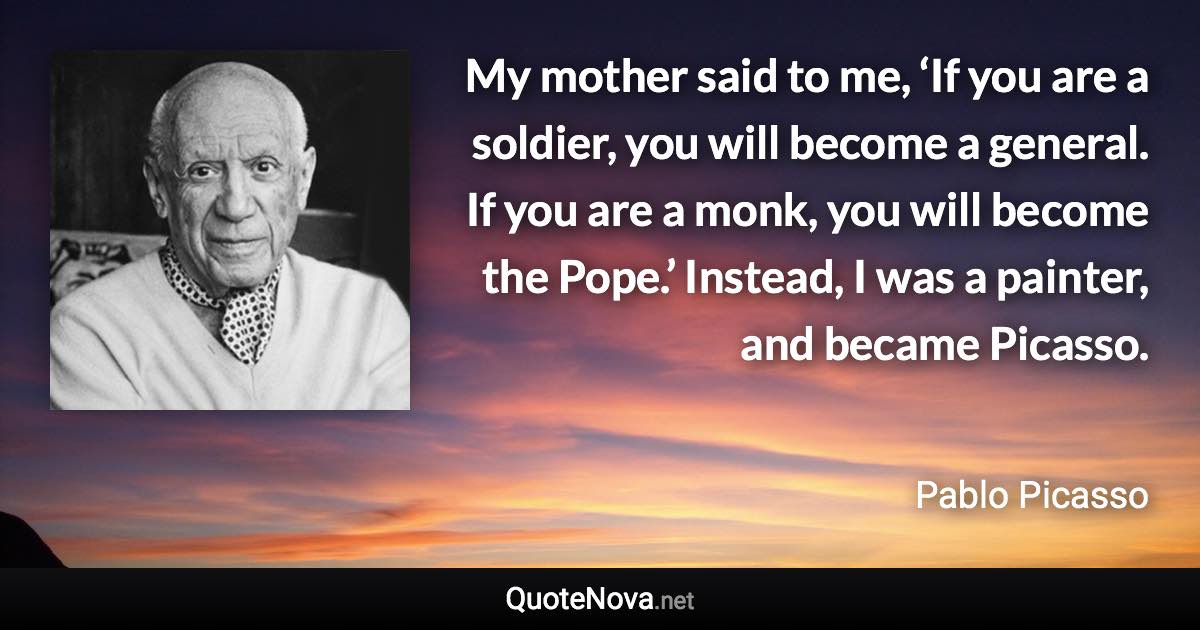 My mother said to me, ‘If you are a soldier, you will become a general. If you are a monk, you will become the Pope.’ Instead, I was a painter, and became Picasso. - Pablo Picasso quote