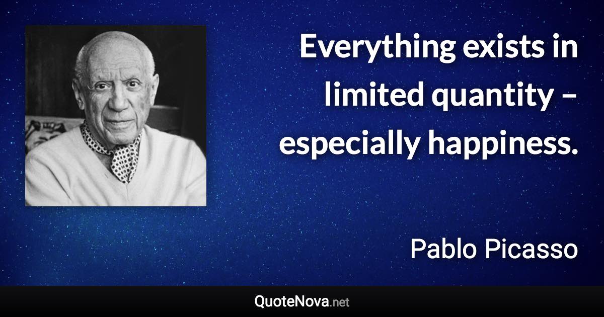 Everything exists in limited quantity – especially happiness. - Pablo Picasso quote