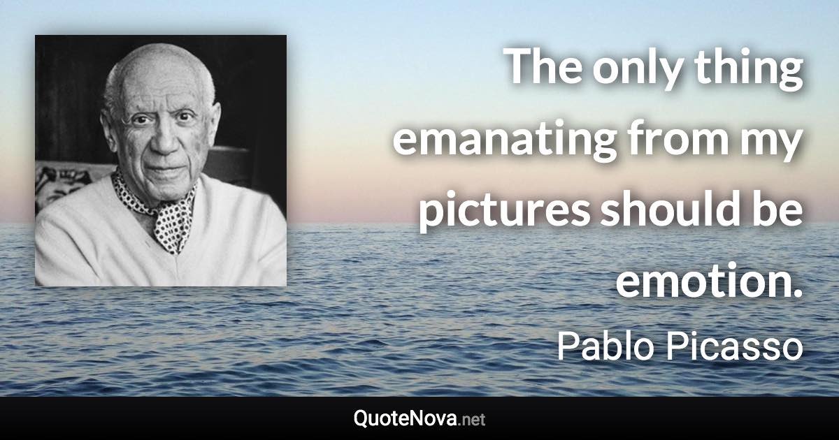 The only thing emanating from my pictures should be emotion. - Pablo Picasso quote