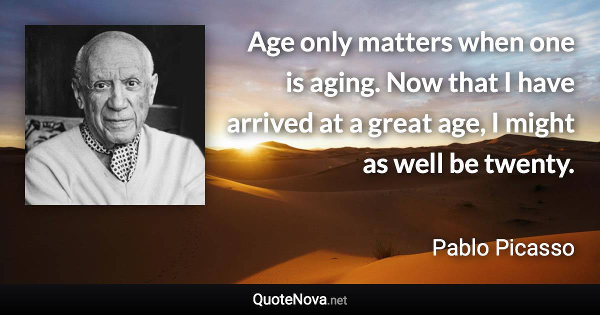 Age only matters when one is aging. Now that I have arrived at a great age, I might as well be twenty. - Pablo Picasso quote