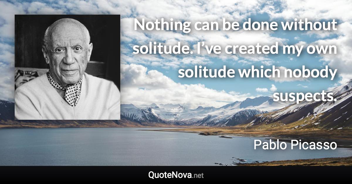 Nothing can be done without solitude. I’ve created my own solitude which nobody suspects. - Pablo Picasso quote