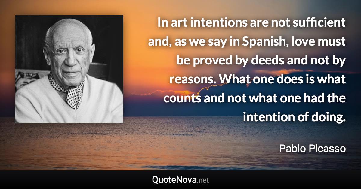 In art intentions are not sufficient and, as we say in Spanish, love must be proved by deeds and not by reasons. What one does is what counts and not what one had the intention of doing. - Pablo Picasso quote