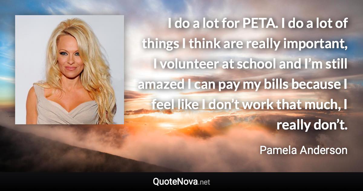 I do a lot for PETA. I do a lot of things I think are really important, I volunteer at school and I’m still amazed I can pay my bills because I feel like I don’t work that much, I really don’t. - Pamela Anderson quote