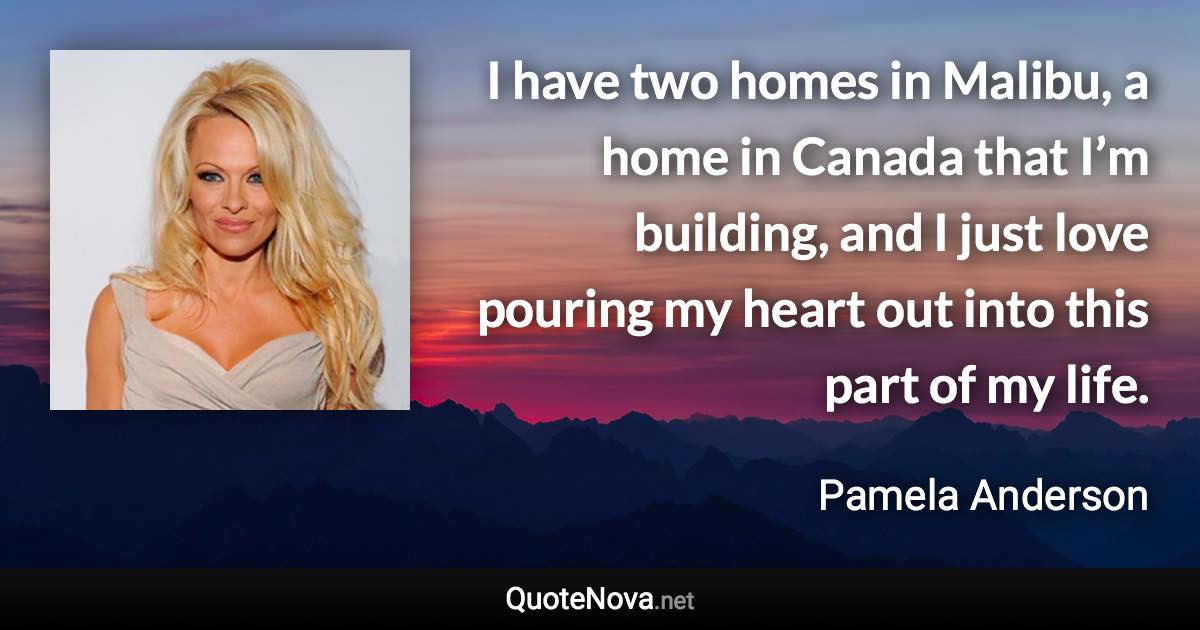 I have two homes in Malibu, a home in Canada that I’m building, and I just love pouring my heart out into this part of my life. - Pamela Anderson quote