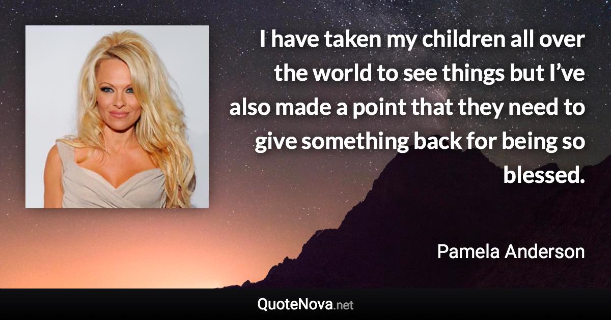 I have taken my children all over the world to see things but I’ve also made a point that they need to give something back for being so blessed. - Pamela Anderson quote