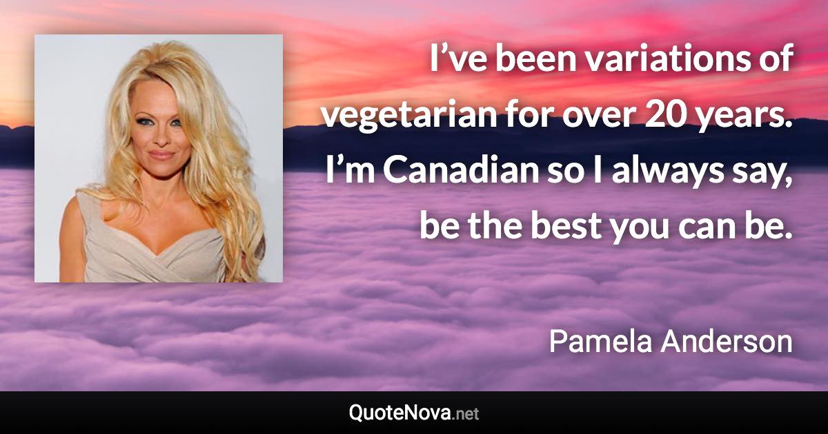 I’ve been variations of vegetarian for over 20 years. I’m Canadian so I always say, be the best you can be. - Pamela Anderson quote