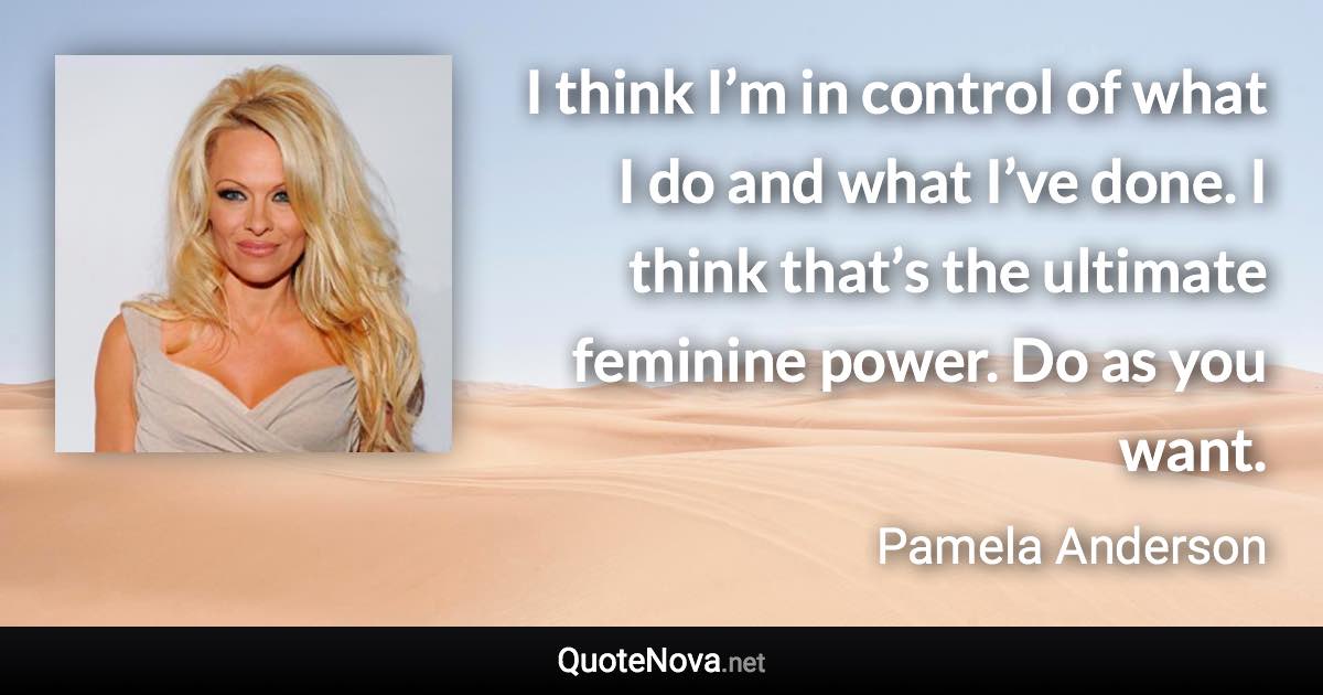 I think I’m in control of what I do and what I’ve done. I think that’s the ultimate feminine power. Do as you want. - Pamela Anderson quote