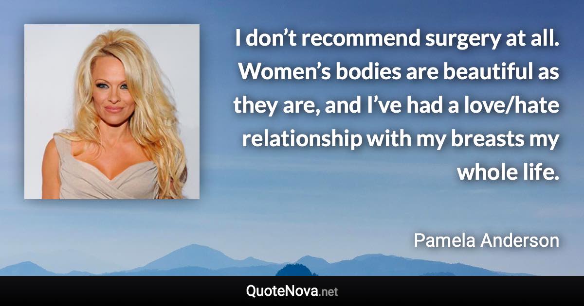 I don’t recommend surgery at all. Women’s bodies are beautiful as they are, and I’ve had a love/hate relationship with my breasts my whole life. - Pamela Anderson quote