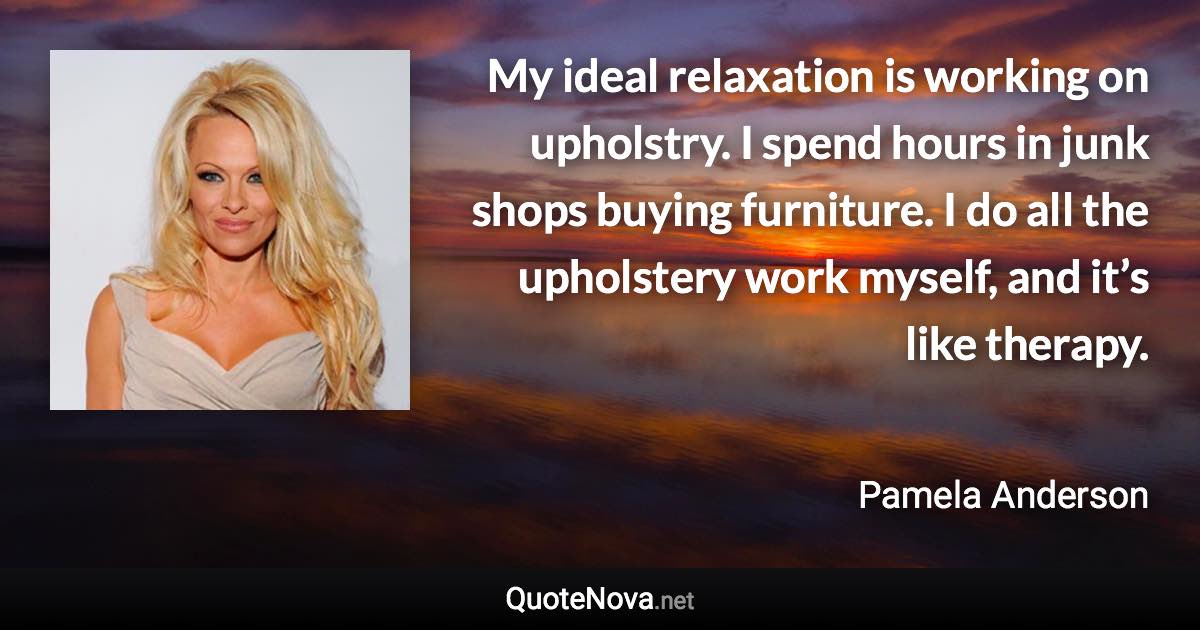 My ideal relaxation is working on upholstry. I spend hours in junk shops buying furniture. I do all the upholstery work myself, and it’s like therapy. - Pamela Anderson quote