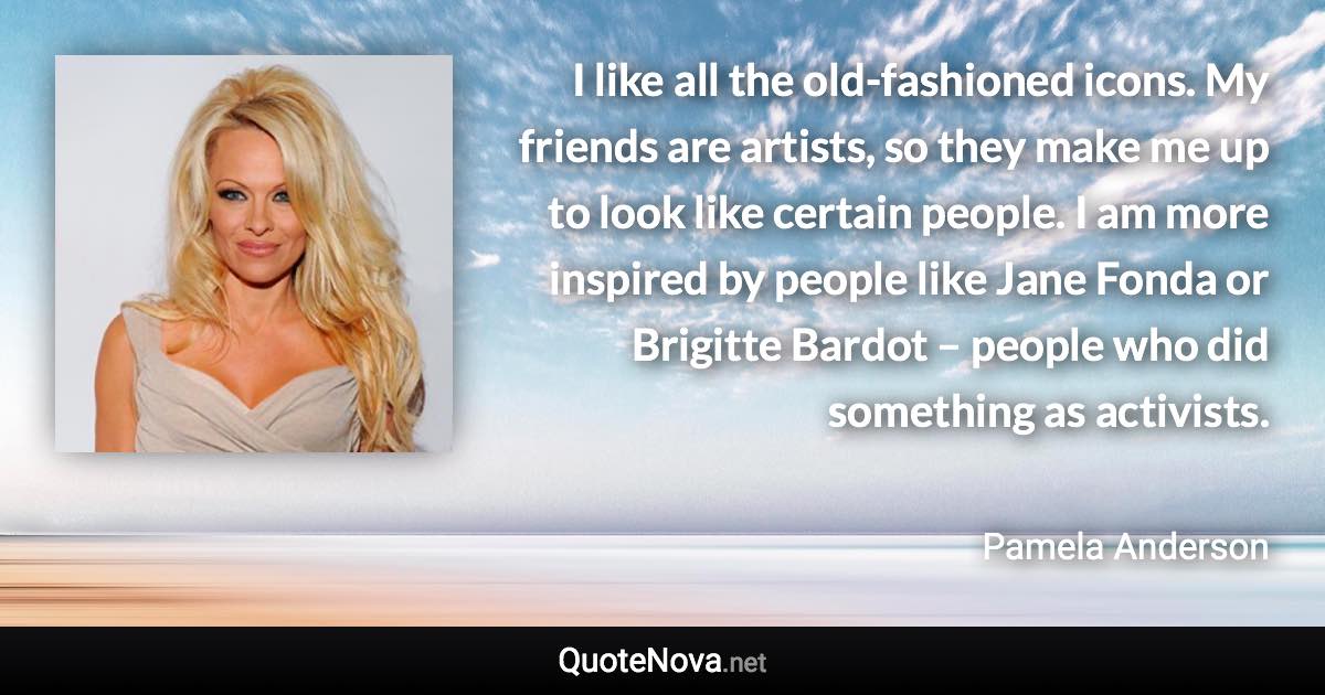 I like all the old-fashioned icons. My friends are artists, so they make me up to look like certain people. I am more inspired by people like Jane Fonda or Brigitte Bardot – people who did something as activists. - Pamela Anderson quote