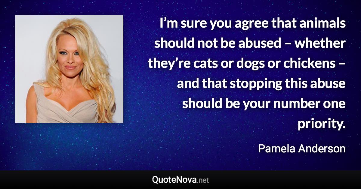 I’m sure you agree that animals should not be abused – whether they’re cats or dogs or chickens – and that stopping this abuse should be your number one priority. - Pamela Anderson quote