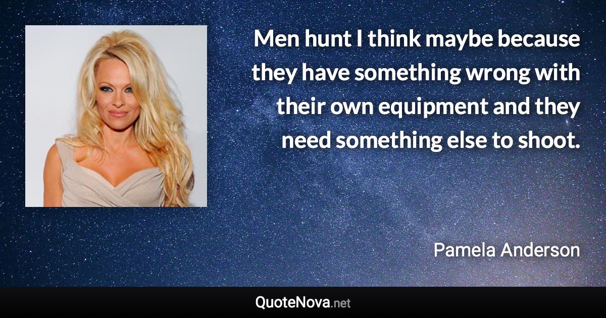 Men hunt I think maybe because they have something wrong with their own equipment and they need something else to shoot. - Pamela Anderson quote