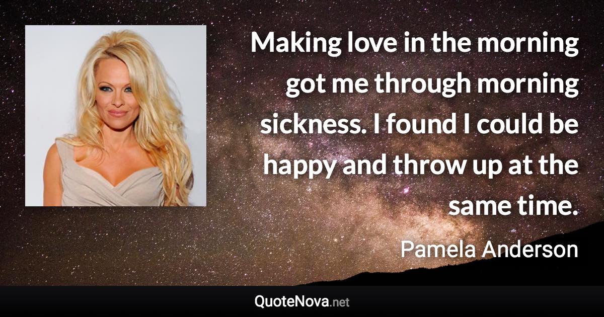 Making love in the morning got me through morning sickness. I found I could be happy and throw up at the same time. - Pamela Anderson quote