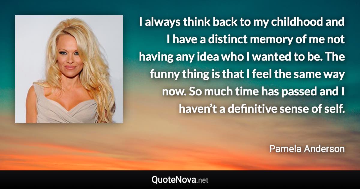 I always think back to my childhood and I have a distinct memory of me not having any idea who I wanted to be. The funny thing is that I feel the same way now. So much time has passed and I haven’t a definitive sense of self. - Pamela Anderson quote