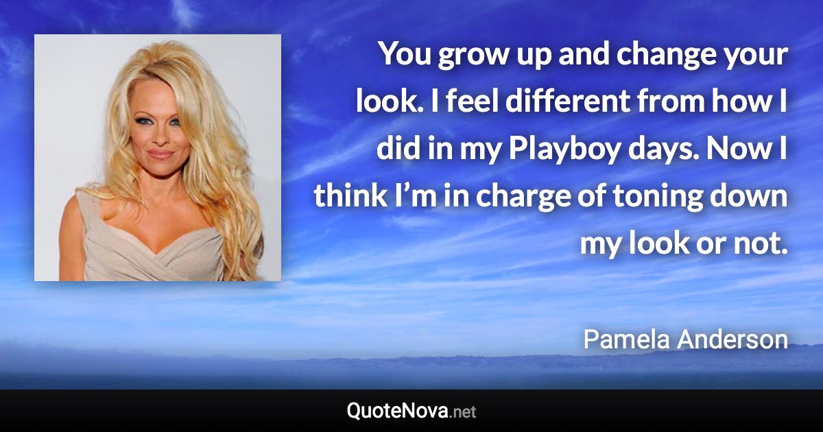You grow up and change your look. I feel different from how I did in my Playboy days. Now I think I’m in charge of toning down my look or not. - Pamela Anderson quote