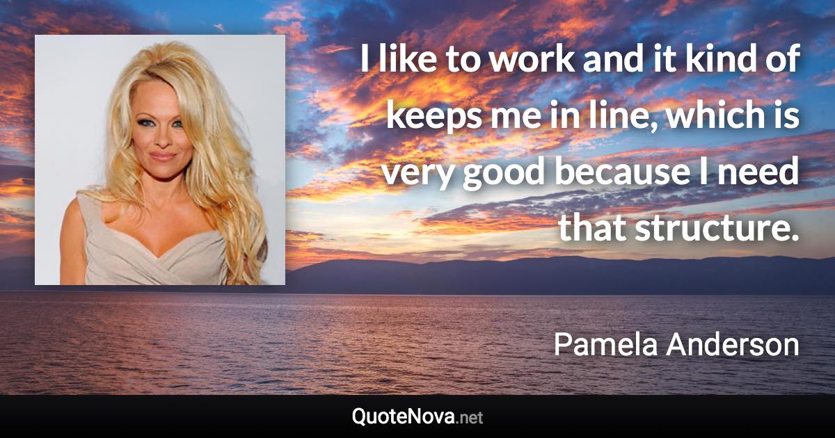 I like to work and it kind of keeps me in line, which is very good because I need that structure. - Pamela Anderson quote