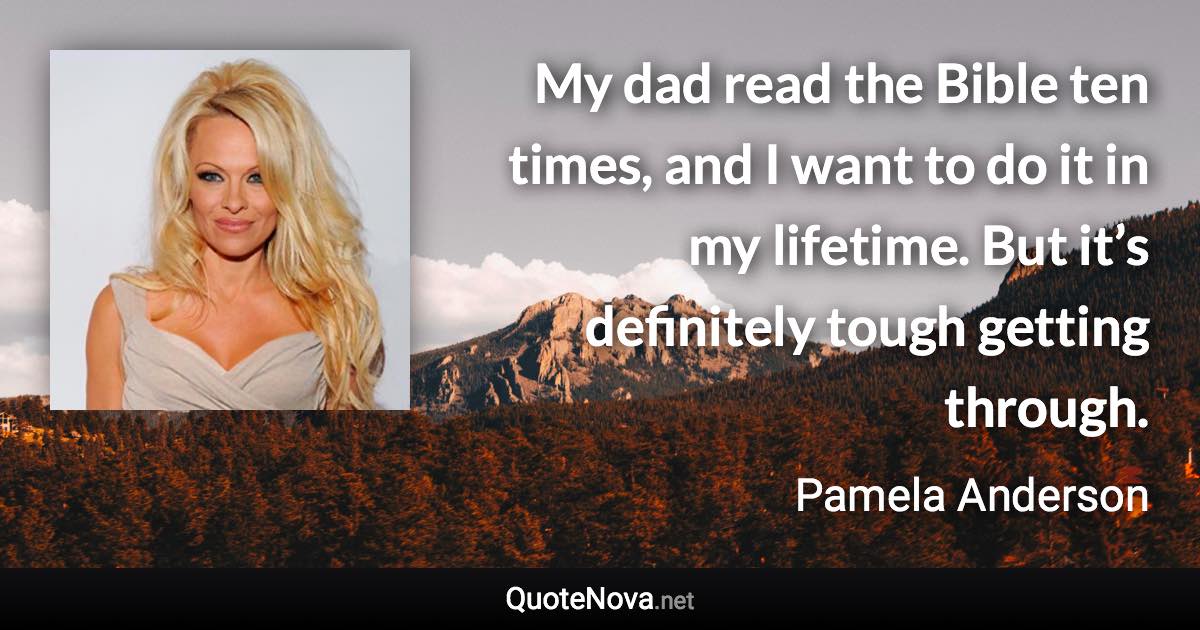 My dad read the Bible ten times, and I want to do it in my lifetime. But it’s definitely tough getting through. - Pamela Anderson quote