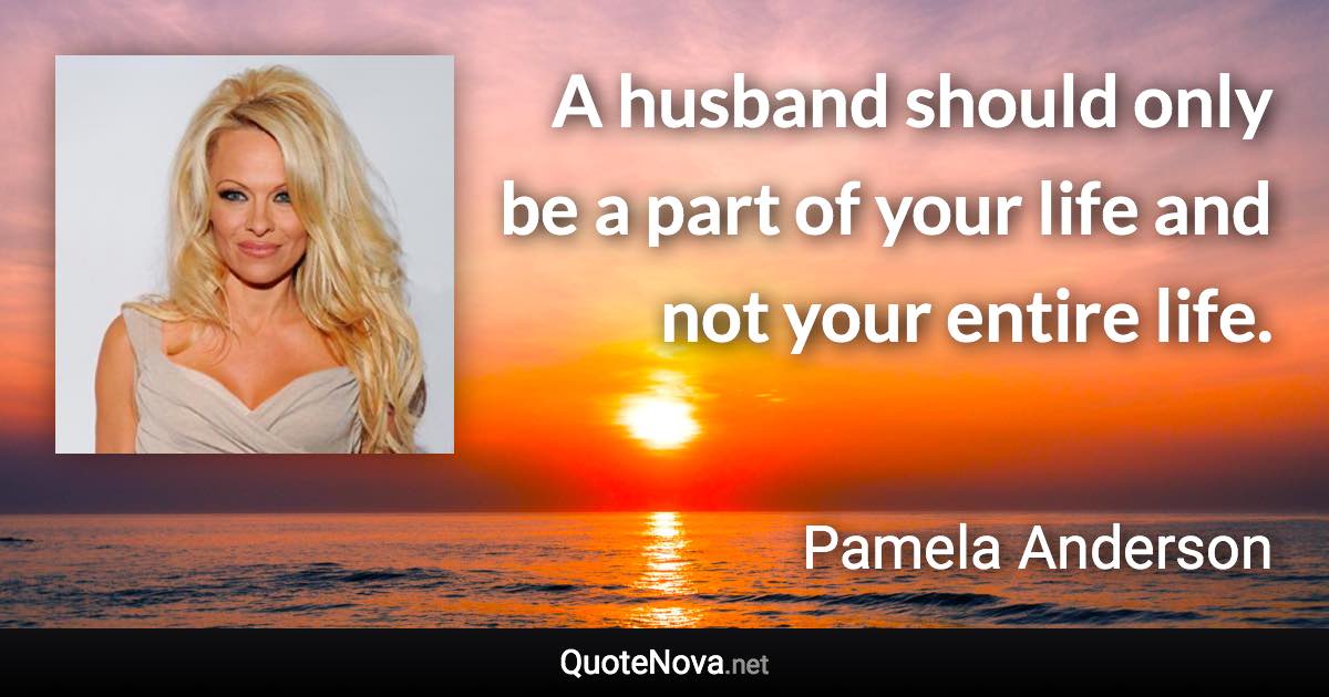 A husband should only be a part of your life and not your entire life. - Pamela Anderson quote