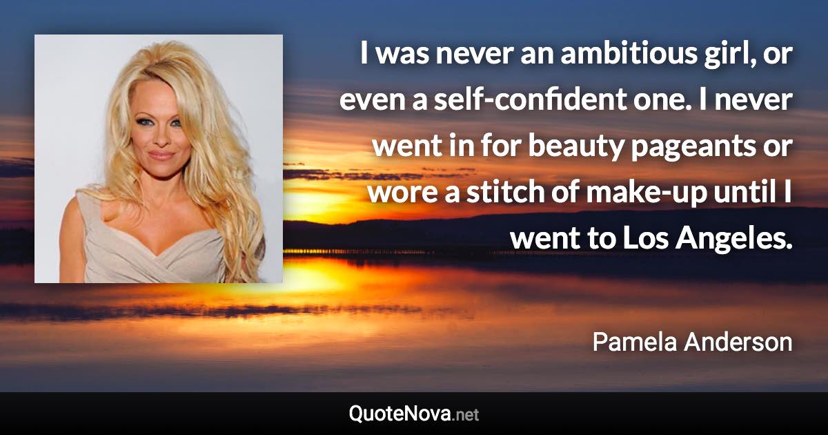 I was never an ambitious girl, or even a self-confident one. I never went in for beauty pageants or wore a stitch of make-up until I went to Los Angeles. - Pamela Anderson quote