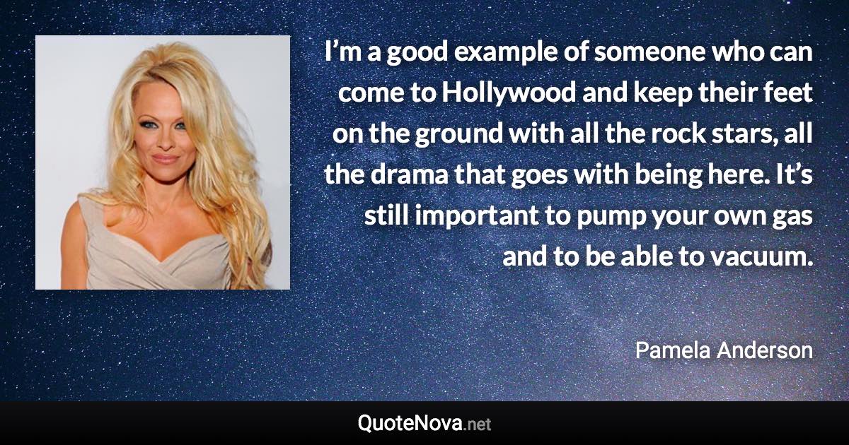 I’m a good example of someone who can come to Hollywood and keep their feet on the ground with all the rock stars, all the drama that goes with being here. It’s still important to pump your own gas and to be able to vacuum. - Pamela Anderson quote