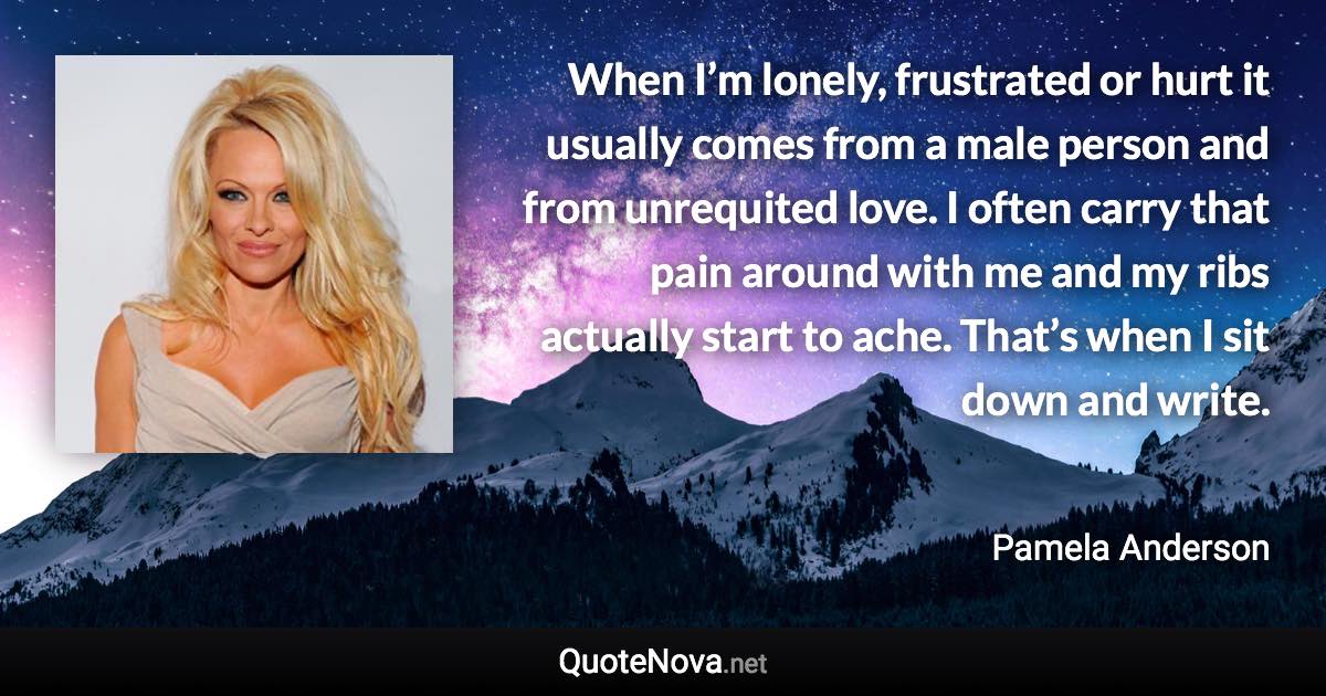 When I’m lonely, frustrated or hurt it usually comes from a male person and from unrequited love. I often carry that pain around with me and my ribs actually start to ache. That’s when I sit down and write. - Pamela Anderson quote