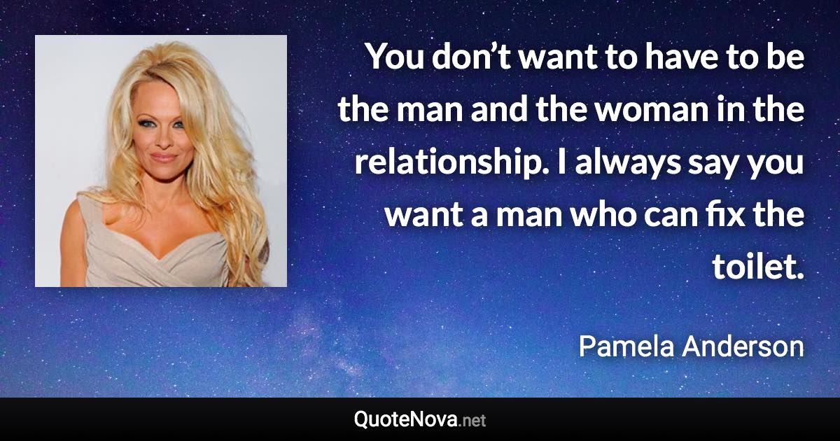 You don’t want to have to be the man and the woman in the relationship. I always say you want a man who can fix the toilet. - Pamela Anderson quote