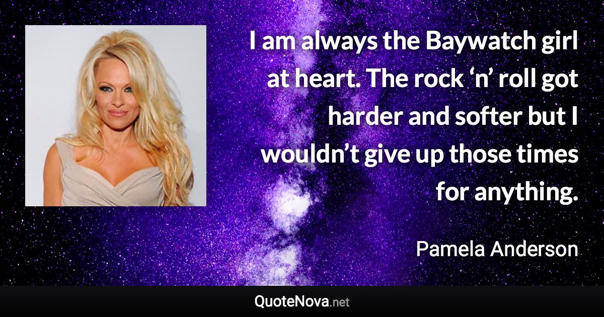 I am always the Baywatch girl at heart. The rock ‘n’ roll got harder and softer but I wouldn’t give up those times for anything. - Pamela Anderson quote