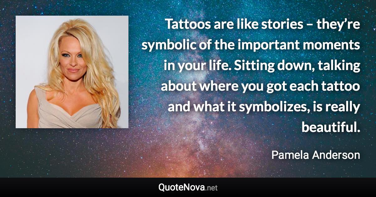 Tattoos are like stories – they’re symbolic of the important moments in your life. Sitting down, talking about where you got each tattoo and what it symbolizes, is really beautiful. - Pamela Anderson quote