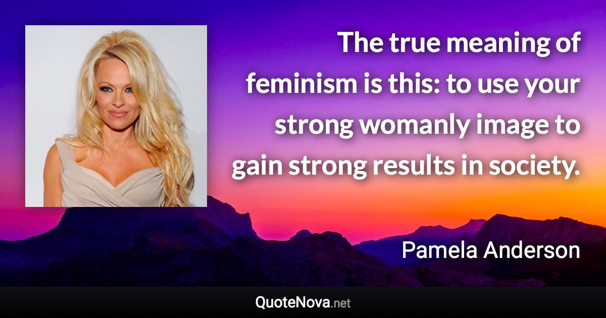 The true meaning of feminism is this: to use your strong womanly image to gain strong results in society. - Pamela Anderson quote