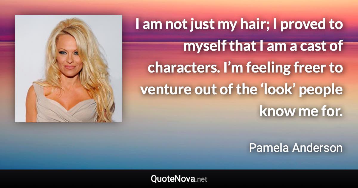 I am not just my hair; I proved to myself that I am a cast of characters. I’m feeling freer to venture out of the ‘look’ people know me for. - Pamela Anderson quote