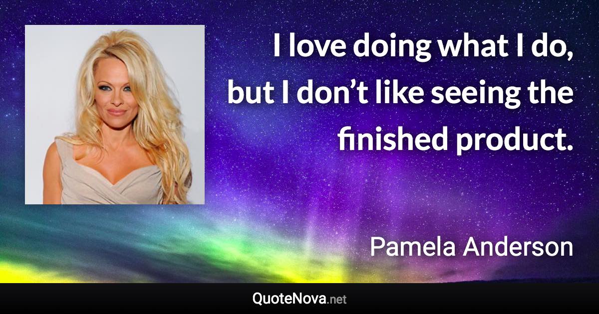 I love doing what I do, but I don’t like seeing the finished product. - Pamela Anderson quote