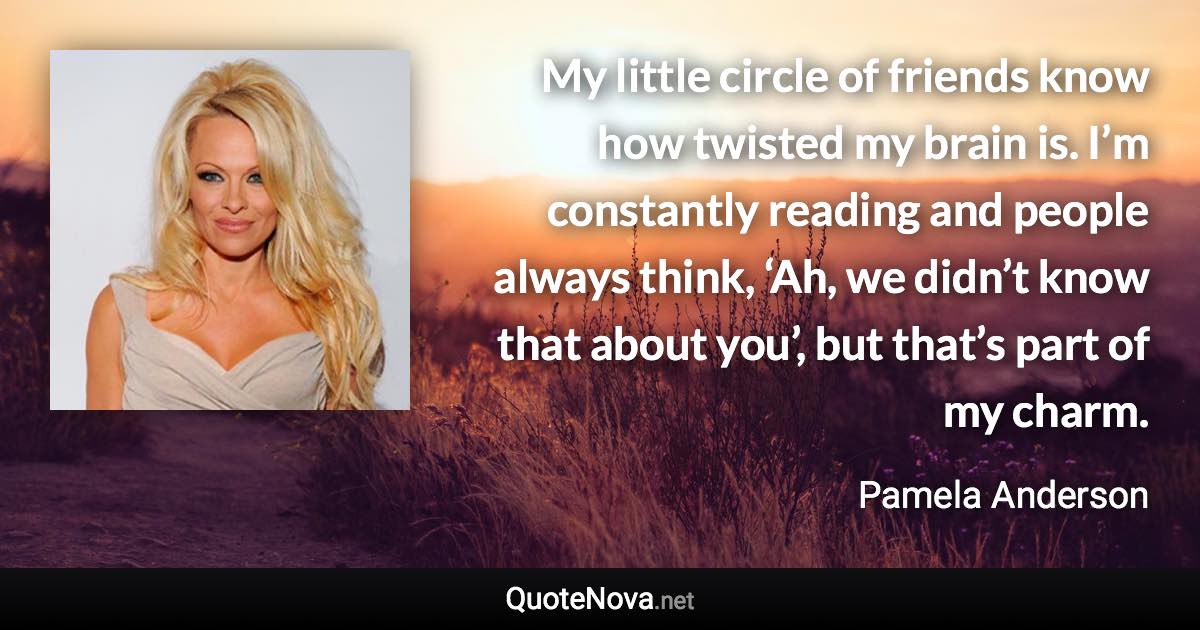 My little circle of friends know how twisted my brain is. I’m constantly reading and people always think, ‘Ah, we didn’t know that about you’, but that’s part of my charm. - Pamela Anderson quote