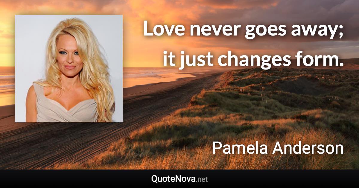 Love never goes away; it just changes form. - Pamela Anderson quote