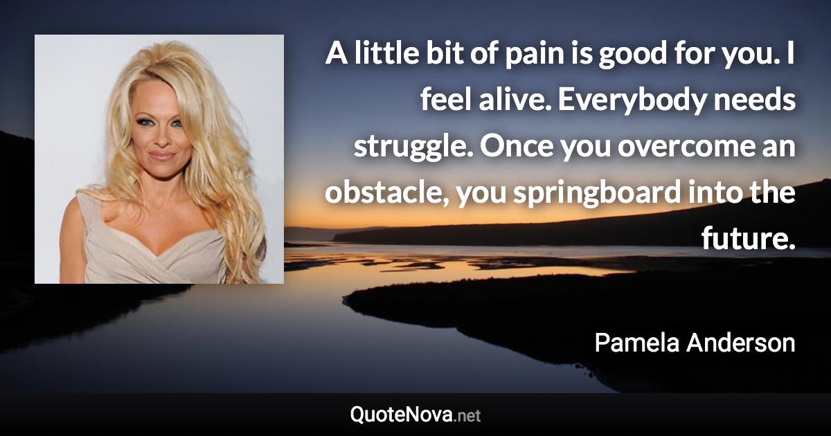 A little bit of pain is good for you. I feel alive. Everybody needs struggle. Once you overcome an obstacle, you springboard into the future. - Pamela Anderson quote