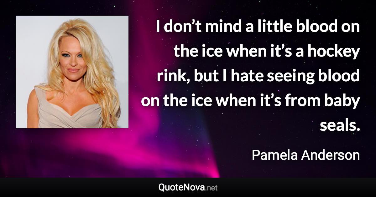 I don’t mind a little blood on the ice when it’s a hockey rink, but I hate seeing blood on the ice when it’s from baby seals. - Pamela Anderson quote