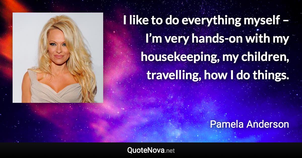 I like to do everything myself – I’m very hands-on with my housekeeping, my children, travelling, how I do things. - Pamela Anderson quote