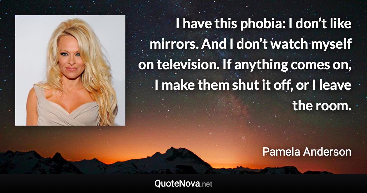 I have this phobia: I don’t like mirrors. And I don’t watch myself on television. If anything comes on, I make them shut it off, or I leave the room. - Pamela Anderson quote