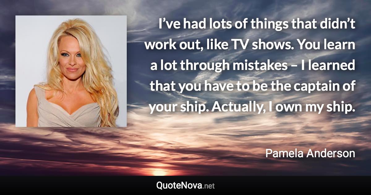 I’ve had lots of things that didn’t work out, like TV shows. You learn a lot through mistakes – I learned that you have to be the captain of your ship. Actually, I own my ship. - Pamela Anderson quote