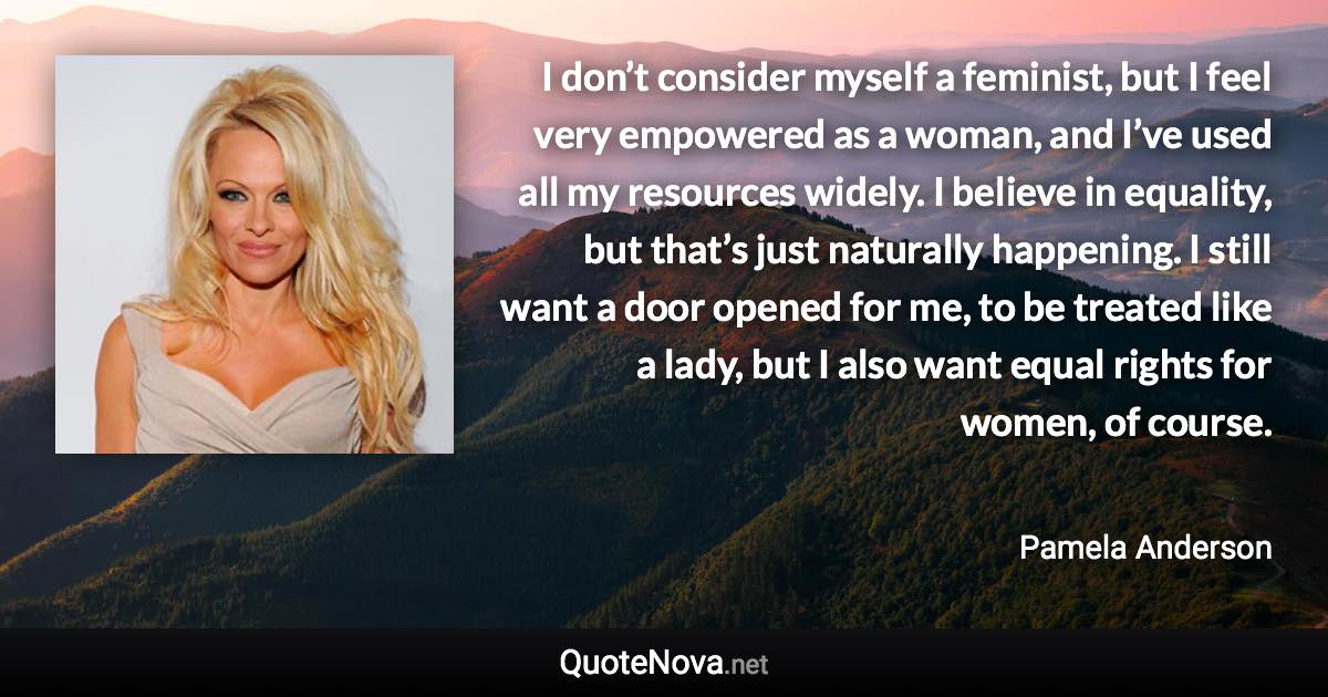 I don’t consider myself a feminist, but I feel very empowered as a woman, and I’ve used all my resources widely. I believe in equality, but that’s just naturally happening. I still want a door opened for me, to be treated like a lady, but I also want equal rights for women, of course. - Pamela Anderson quote