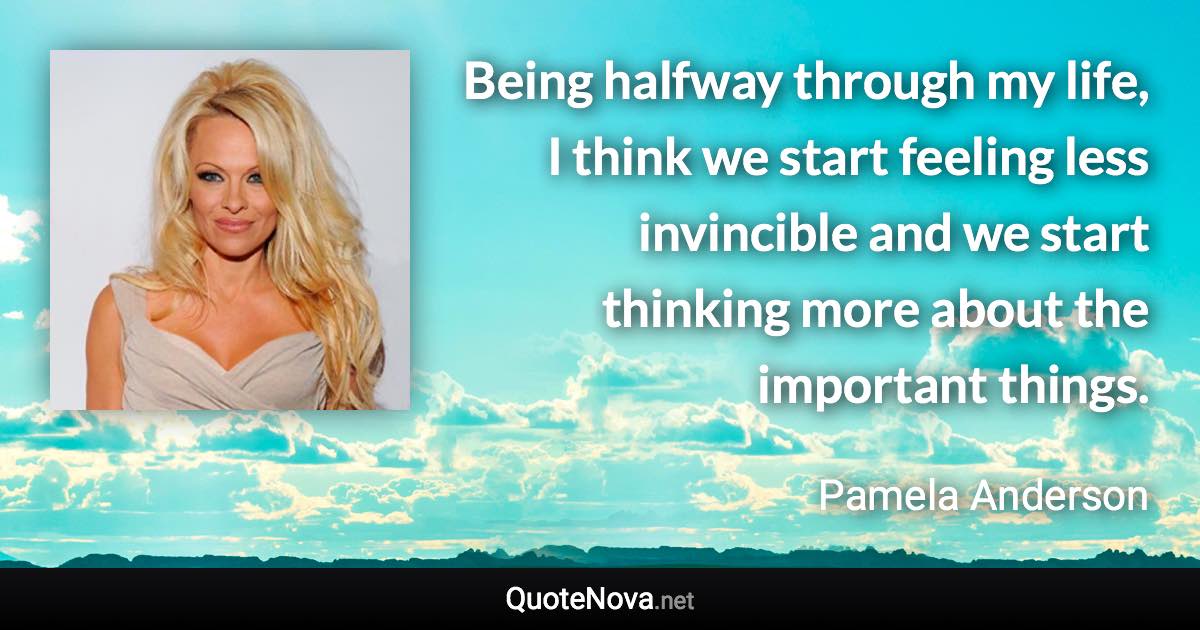 Being halfway through my life, I think we start feeling less invincible and we start thinking more about the important things. - Pamela Anderson quote