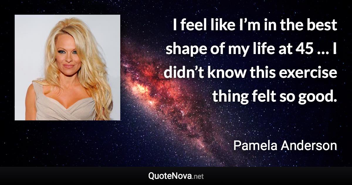 I feel like I’m in the best shape of my life at 45 … I didn’t know this exercise thing felt so good. - Pamela Anderson quote