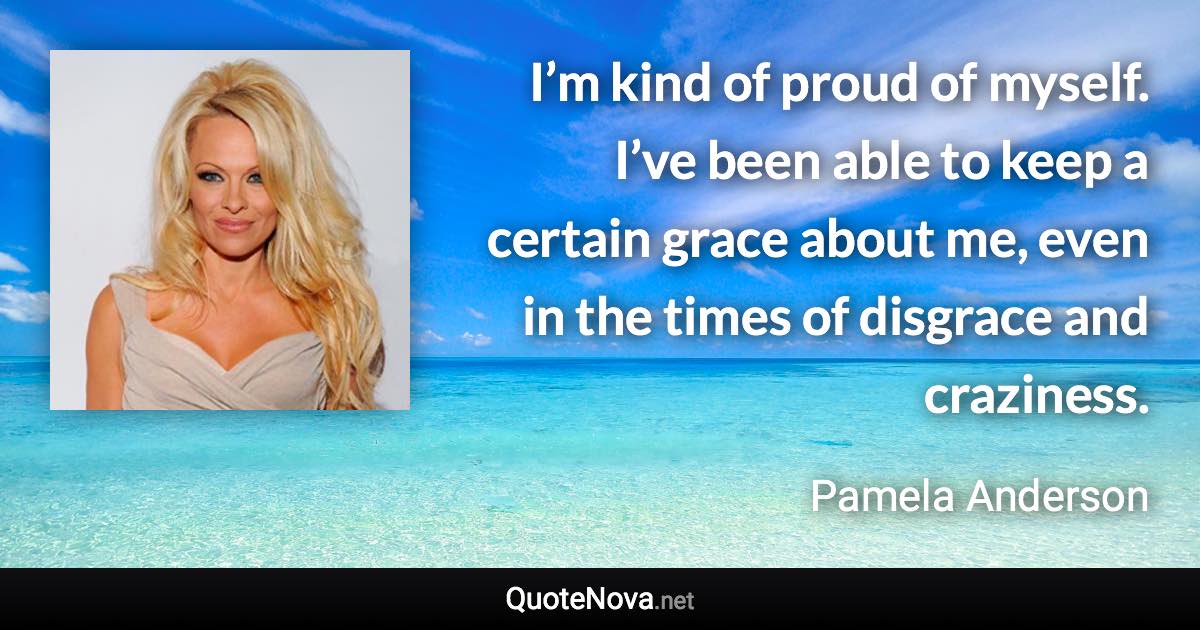 I’m kind of proud of myself. I’ve been able to keep a certain grace about me, even in the times of disgrace and craziness. - Pamela Anderson quote