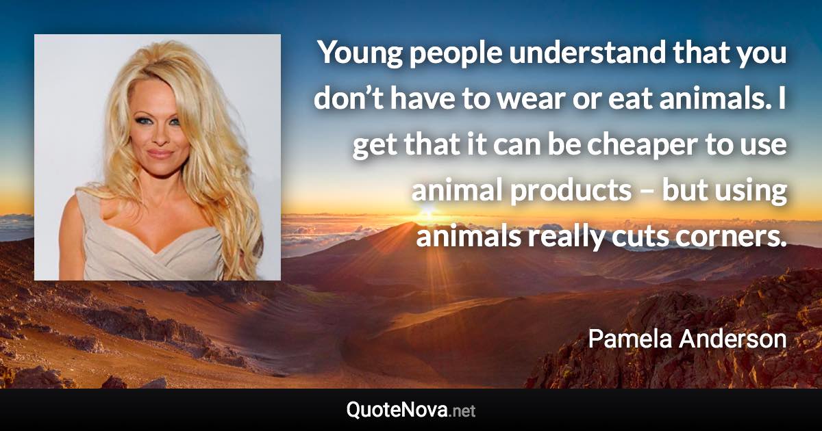 Young people understand that you don’t have to wear or eat animals. I get that it can be cheaper to use animal products – but using animals really cuts corners. - Pamela Anderson quote