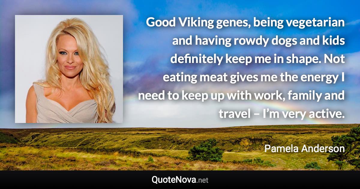 Good Viking genes, being vegetarian and having rowdy dogs and kids definitely keep me in shape. Not eating meat gives me the energy I need to keep up with work, family and travel – I’m very active. - Pamela Anderson quote