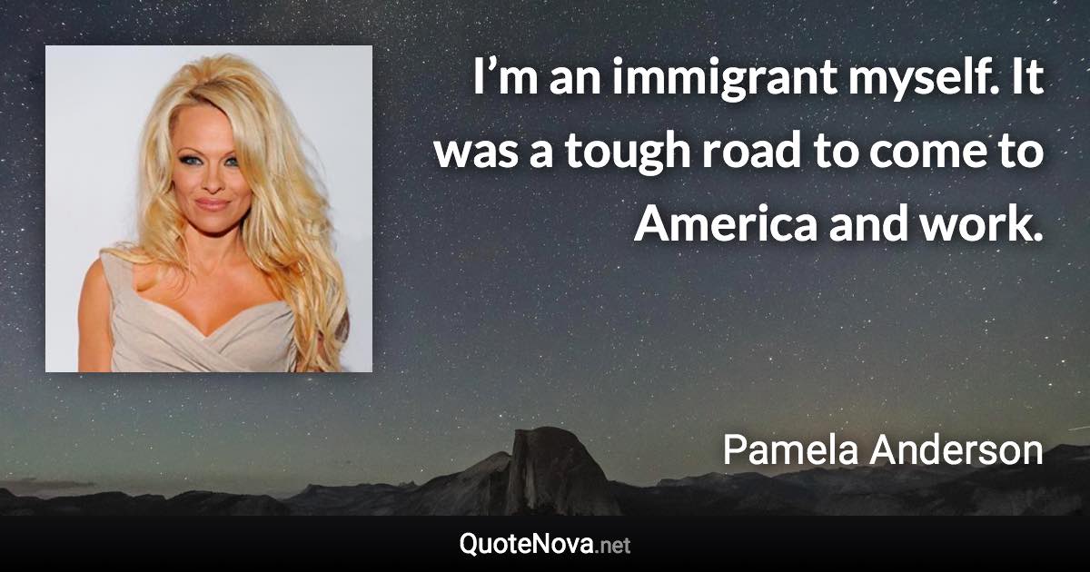 I’m an immigrant myself. It was a tough road to come to America and work. - Pamela Anderson quote